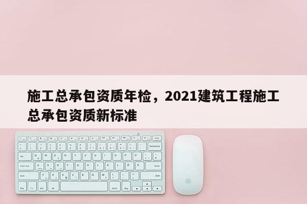 施工總承包資質年檢，2021建筑工程施工總承包資質新標準