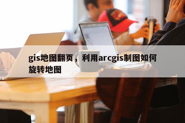 gis地圖翻頁，利用arcgis制圖如何旋轉地圖