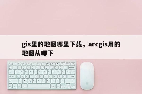 gis里的地圖哪里下載，arcgis用的地圖從哪下