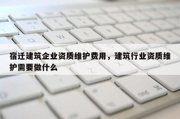 宿遷建筑企業資質維護費用，建筑行業資質維護需要做什么