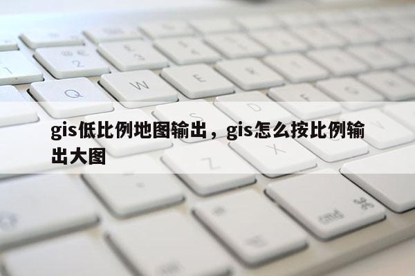 gis低比例地圖輸出，gis怎么按比例輸出大圖