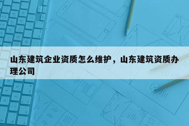 山東建筑企業資質怎么維護，山東建筑資質辦理公司