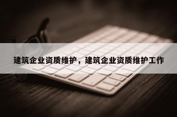 建筑企業(yè)資質(zhì)維護，建筑企業(yè)資質(zhì)維護工作