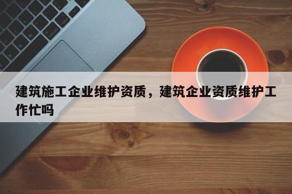 建筑施工企業(yè)維護資質(zhì)，建筑企業(yè)資質(zhì)維護工作忙嗎