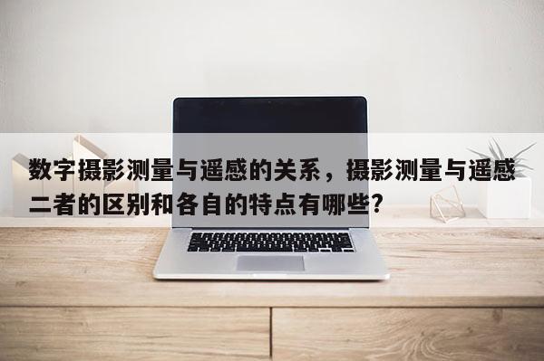 數字攝影測量與遙感的關系，攝影測量與遙感二者的區別和各自的特點有哪些?