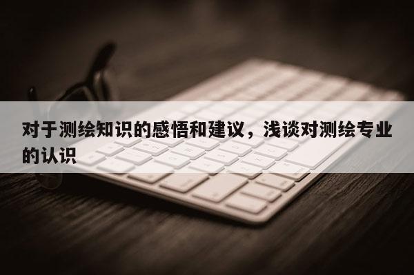 對于測繪知識的感悟和建議，淺談對測繪專業的認識