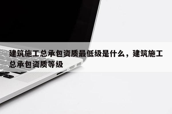 建筑施工總承包資質最低級是什么，建筑施工總承包資質等級