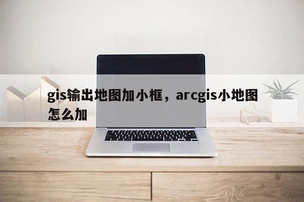 gis輸出地圖加小框，arcgis小地圖怎么加