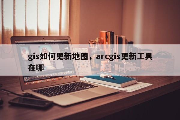 gis如何更新地圖，arcgis更新工具在哪