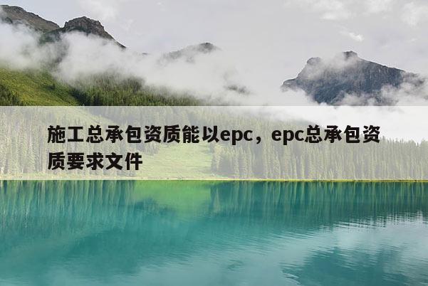 施工總承包資質能以epc，epc總承包資質要求文件