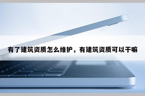 有了建筑資質怎么維護，有建筑資質可以干嘛