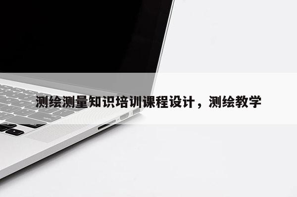 測繪測量知識培訓(xùn)課程設(shè)計，測繪教學(xué)