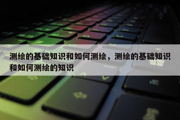 測繪的基礎知識和如何測繪，測繪的基礎知識和如何測繪的知識