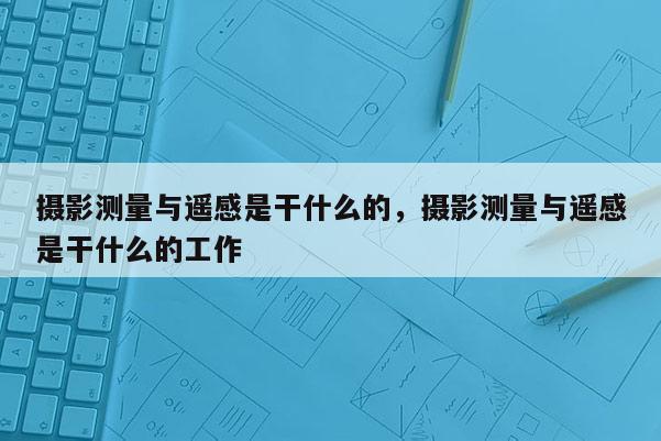 攝影測量與遙感是干什么的，攝影測量與遙感是干什么的工作