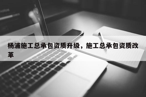 楊浦施工總承包資質升級，施工總承包資質改革