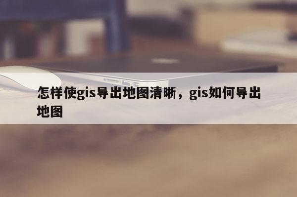 怎樣使gis導出地圖清晰，gis如何導出地圖