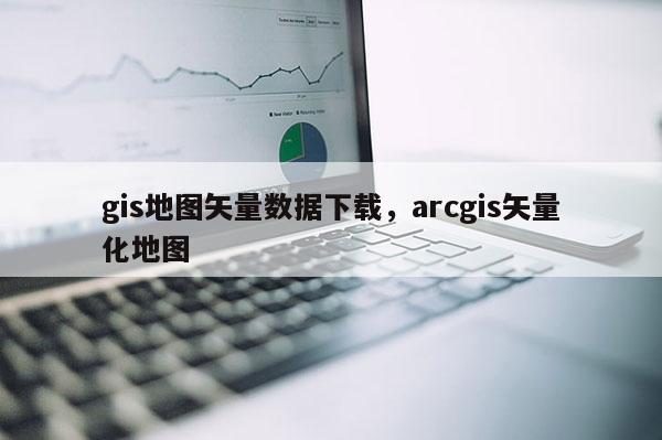 gis地圖矢量數據下載，arcgis矢量化地圖