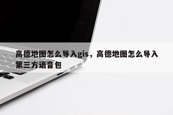 高德地圖怎么導(dǎo)入gis，高德地圖怎么導(dǎo)入第三方語音包