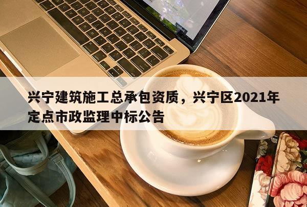 興寧建筑施工總承包資質(zhì)，興寧區(qū)2021年定點(diǎn)市政監(jiān)理中標(biāo)公告