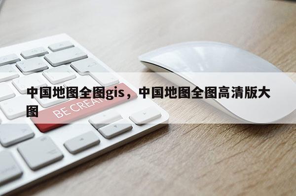 中國地圖全圖gis，中國地圖全圖高清版大圖