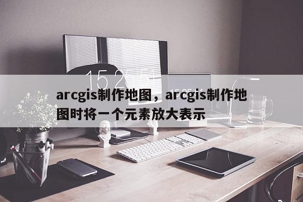 arcgis制作地圖，arcgis制作地圖時將一個元素放大表示