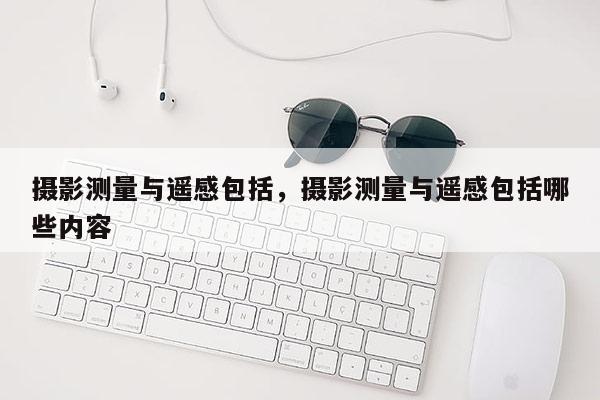 攝影測量與遙感包括，攝影測量與遙感包括哪些內容