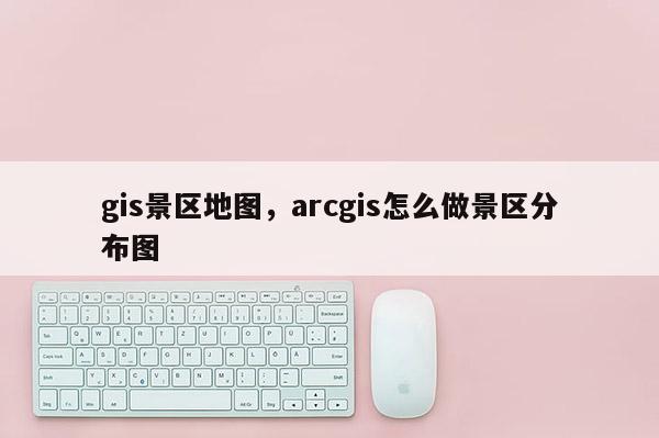 gis景區地圖，arcgis怎么做景區分布圖