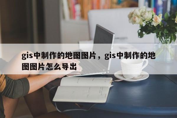 gis中制作的地圖圖片，gis中制作的地圖圖片怎么導出