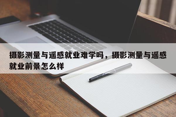 攝影測量與遙感就業(yè)難學嗎，攝影測量與遙感就業(yè)前景怎么樣