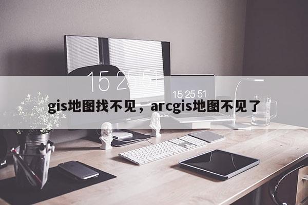 gis地圖找不見，arcgis地圖不見了