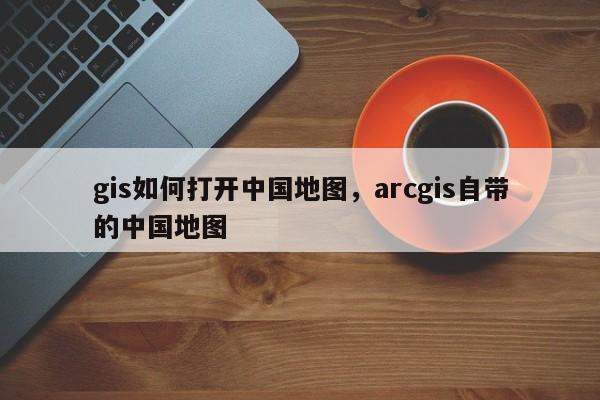 gis如何打開中國地圖，arcgis自帶的中國地圖