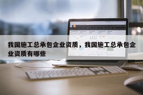 我國施工總承包企業(yè)資質(zhì)，我國施工總承包企業(yè)資質(zhì)有哪些