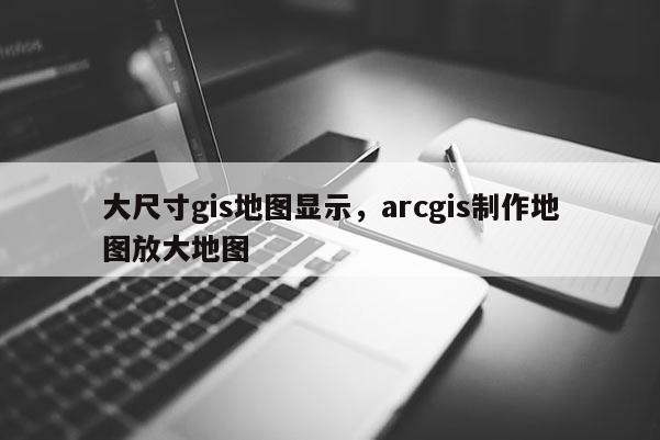 大尺寸gis地圖顯示，arcgis制作地圖放大地圖