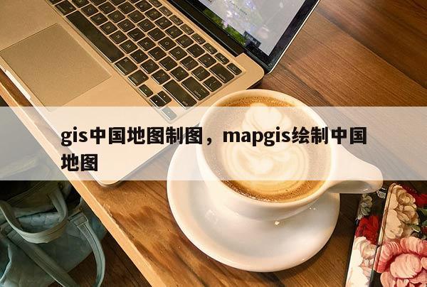 gis中國地圖制圖，mapgis繪制中國地圖