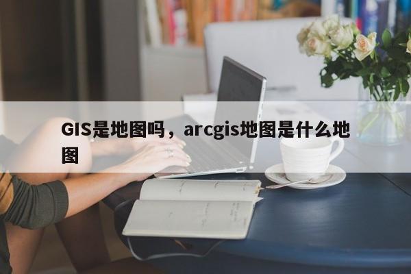 GIS是地圖嗎，arcgis地圖是什么地圖