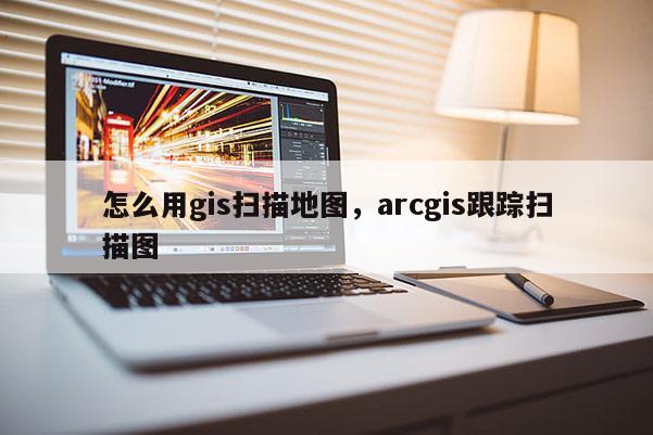 怎么用gis掃描地圖，arcgis跟蹤掃描圖