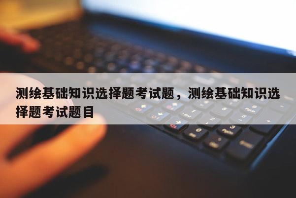 測繪基礎知識選擇題考試題，測繪基礎知識選擇題考試題目