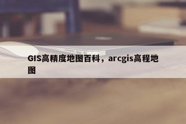 GIS高精度地圖百科，arcgis高程地圖