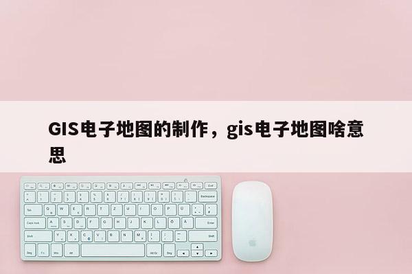 GIS電子地圖的制作，gis電子地圖啥意思