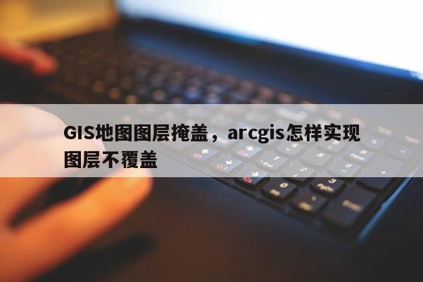 GIS地圖圖層掩蓋，arcgis怎樣實現(xiàn)圖層不覆蓋