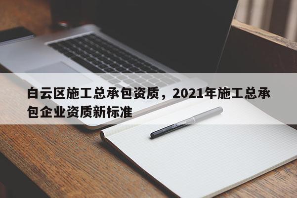 白云區施工總承包資質，2021年施工總承包企業資質新標準