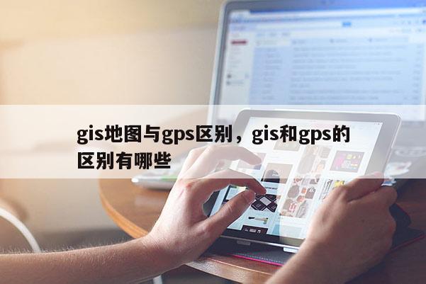 gis地圖與gps區別，gis和gps的區別有哪些