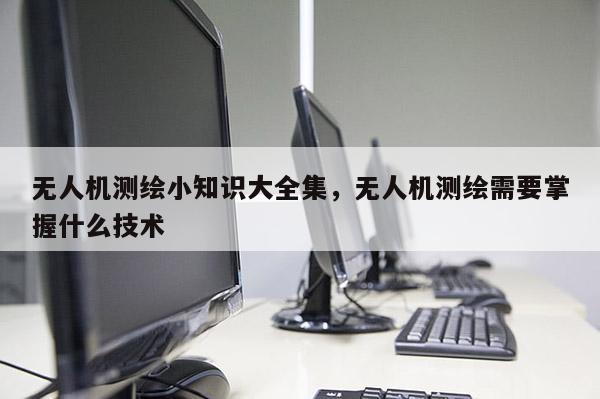 無人機測繪小知識大全集，無人機測繪需要掌握什么技術