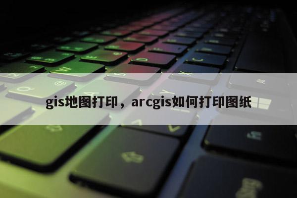 gis地圖打印，arcgis如何打印圖紙