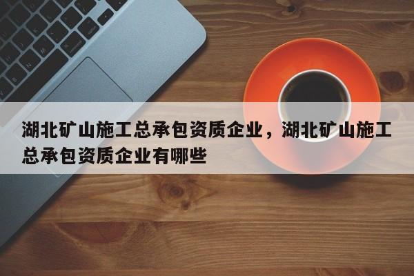 湖北礦山施工總承包資質企業，湖北礦山施工總承包資質企業有哪些