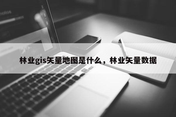 林業gis矢量地圖是什么，林業矢量數據