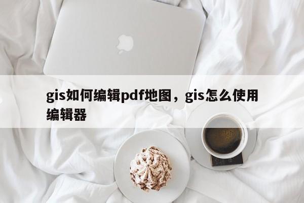 gis如何編輯pdf地圖，gis怎么使用編輯器