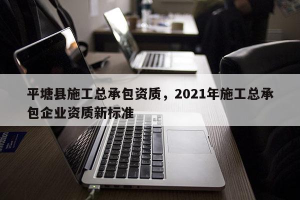 平塘縣施工總承包資質，2021年施工總承包企業資質新標準