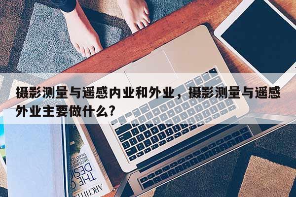 攝影測量與遙感內業和外業，攝影測量與遙感外業主要做什么?