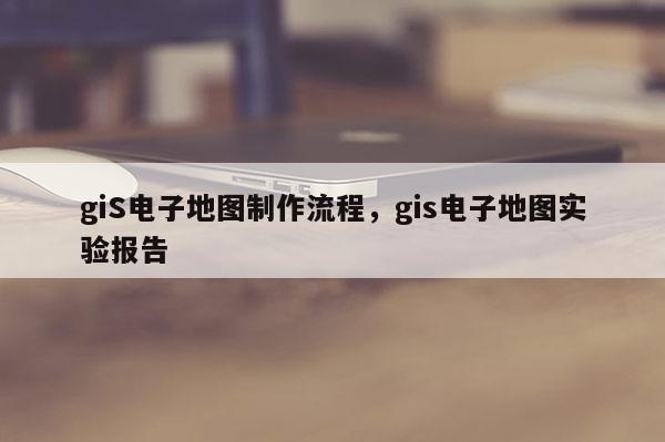 giS電子地圖制作流程，gis電子地圖實驗報告